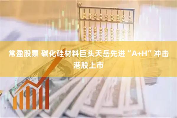 常盈股票 碳化硅材料巨头天岳先进“A+H”冲击港股上市