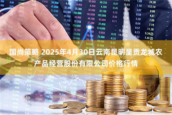 国尚策略 2025年4月30日云南昆明呈贡龙城农产品经营股份有限公司价格行情