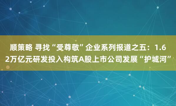顺策略 寻找“受尊敬”企业系列报道之五：1.62万亿元研发投入构筑A股上市公司发展“护城河”