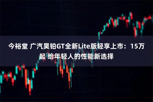 今裕堂 广汽昊铂GT全新Lite版轻享上市：15万起 给年轻人的性能新选择