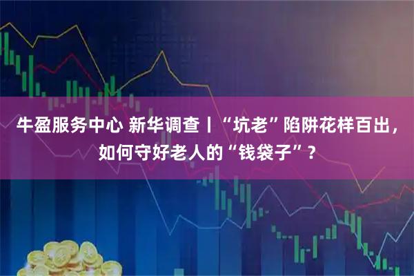 牛盈服务中心 新华调查丨“坑老”陷阱花样百出，如何守好老人的“钱袋子”？