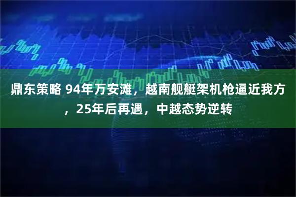 鼎东策略 94年万安滩，越南舰艇架机枪逼近我方，25年后再遇，中越态势逆转