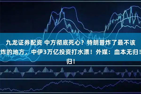 九龙证券配资 中方彻底死心?特朗普炸了最不该炸的地方,中伊3万亿投资打水漂!外媒:血本无归!