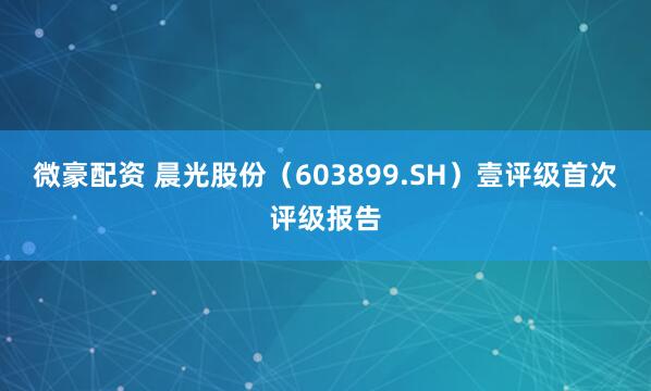 微豪配资 晨光股份(603899.SH)壹评级首次评级报告