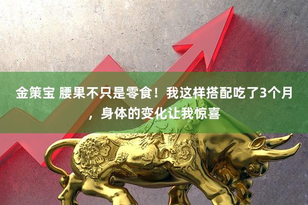 金策宝 腰果不只是零食！我这样搭配吃了3个月，身体的变化让我惊喜