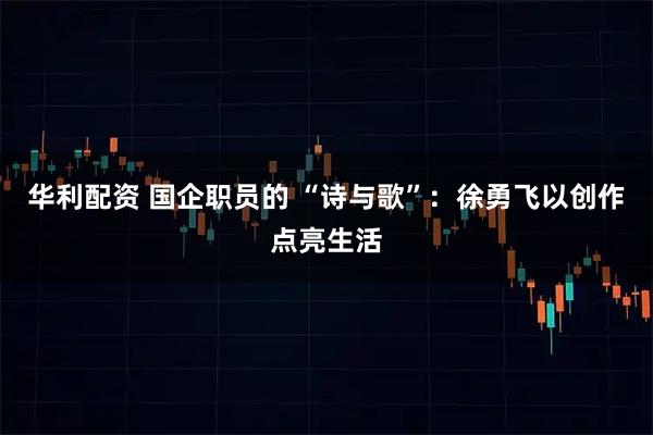 华利配资 国企职员的 “诗与歌”：徐勇飞以创作点亮生活