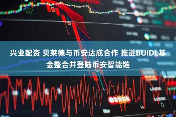兴业配资 贝莱德与币安达成合作 推进BUIDL基金整合并登陆币安智能链