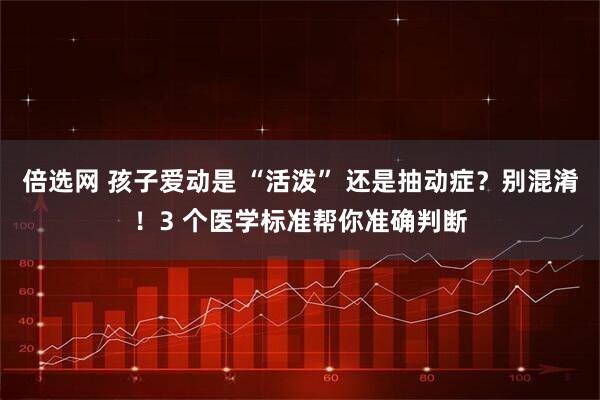 倍选网 孩子爱动是 “活泼” 还是抽动症？别混淆！3 个医学标准帮你准确判断