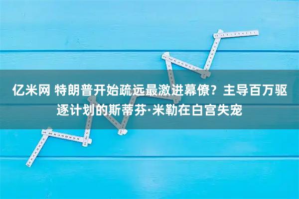 亿米网 特朗普开始疏远最激进幕僚？主导百万驱逐计划的斯蒂芬·米勒在白宫失宠