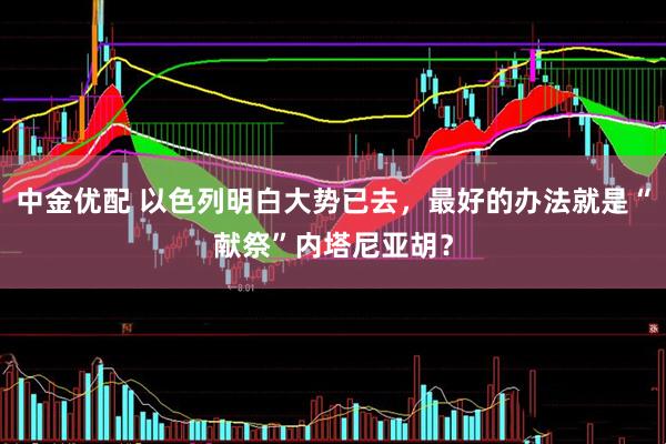 中金优配 以色列明白大势已去，最好的办法就是“献祭”内塔尼亚胡？