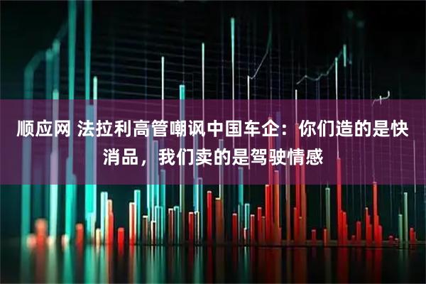 顺应网 法拉利高管嘲讽中国车企：你们造的是快消品，我们卖的是驾驶情感