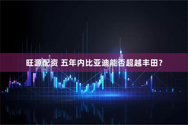 旺源配资 五年内比亚迪能否超越丰田？