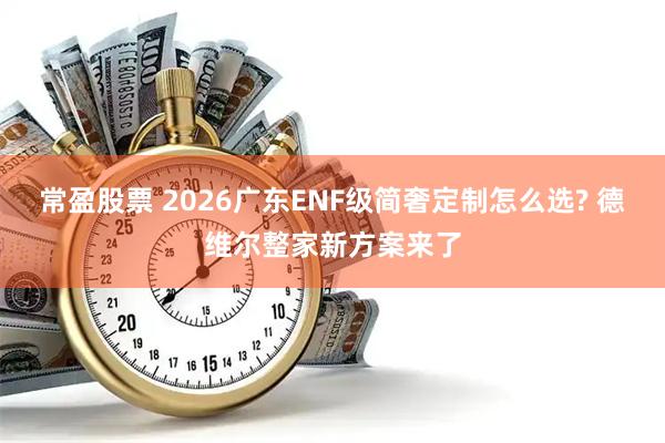 常盈股票 2026广东ENF级简奢定制怎么选? 德维尔整家新方案来了