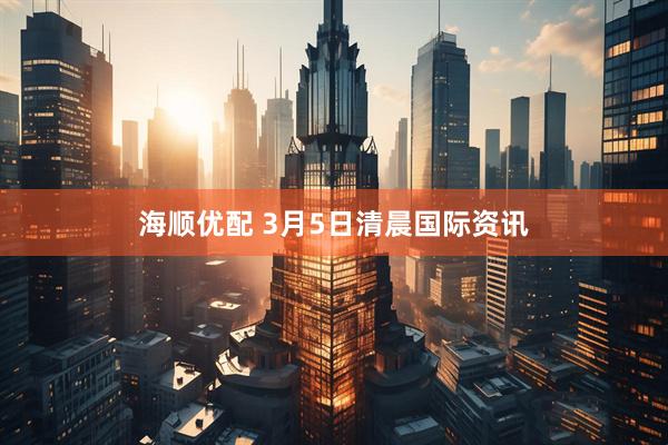 海顺优配 3月5日清晨国际资讯