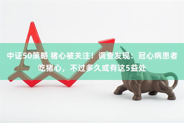 中证50策略 猪心被关注！调查发现：冠心病患者吃猪心，不过多久或有这5益处